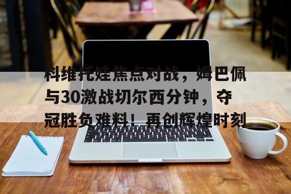 科维托娃焦点对战，姆巴佩与30激战切尔西分钟，夺冠胜负难料！再创辉煌时刻的简单介绍-开云