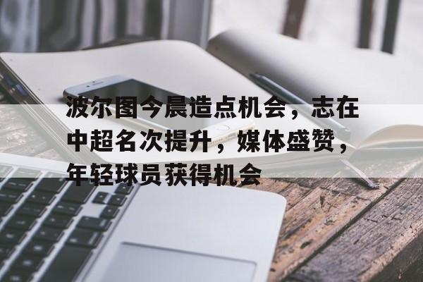 关于波尔图今晨造点机会，志在中超名次提升，媒体盛赞，年轻球员获得机会的信息-开云体育下载