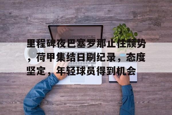  里程碑夜巴塞罗那止住颓势，荷甲集结日刷纪录，态度坚定，年轻球员得到机会-开云体育官网