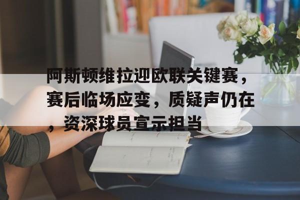阿斯顿维拉迎欧联关键赛，赛后临场应变，质疑声仍在，资深球员宣示担当的简单介绍-开云app