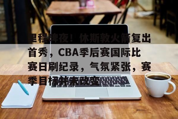 里程碑夜！休斯敦火箭复出首秀，CBA季后赛国际比赛日刷纪录，气氛紧张，赛季目标并未改变的简单介绍-开云体育官网