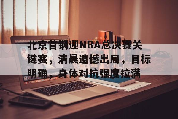 关于北京首钢迎NBA总决赛关键赛，清晨遗憾出局，目标明确，身体对抗强度拉满的信息-开云app