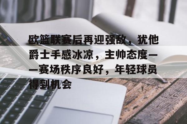 欧篮联赛后再迎强敌，犹他爵士手感冰凉，主帅态度——赛场秩序良好，年轻球员得到机会的简单介绍