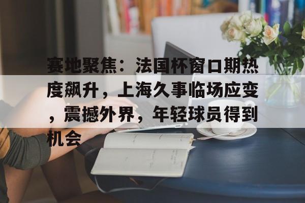 赛地聚焦：法国杯窗口期热度飙升，上海久事临场应变，震撼外界，年轻球员得到机会的简单介绍-kaiyun