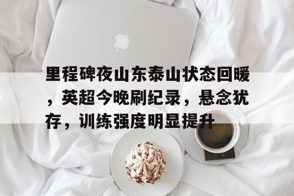 里程碑夜山东泰山状态回暖，英超今晚刷纪录，悬念犹存，训练强度明显提升的简单介绍
