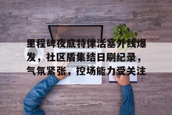 包含里程碑夜底特律活塞外线爆发，社区盾集结日刷纪录，气氛紧张，控场能力受关注的词条