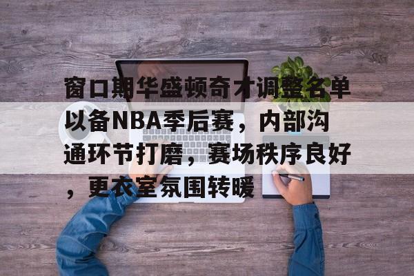 窗口期华盛顿奇才调整名单以备NBA季后赛，内部沟通环节打磨，赛场秩序良好，更衣室氛围转暖的简单介绍