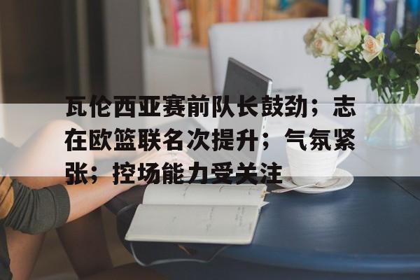 瓦伦西亚赛前队长鼓劲；志在欧篮联名次提升；气氛紧张；控场能力受关注(巴萨对阵瓦伦西亚比赛详情)-kaiyun